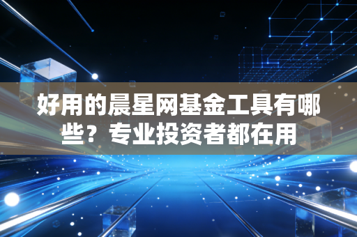 好用的晨星网基金工具有哪些？专业投资者都在用
