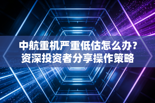 中航重机严重低估怎么办？资深投资者分享操作策略
