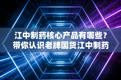 江中制药核心产品有哪些？带你认识老牌国货江中制药