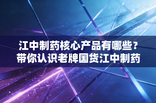 江中制药核心产品有哪些？带你认识老牌国货江中制药