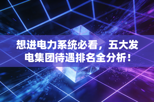 想进电力系统必看,五大发电集团待遇排名全分析!