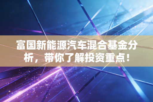 富国新能源汽车混合基金分析,带你了解投资重点!