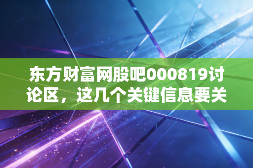 东方财富网股吧000819讨论区，这几个关键信息要关注