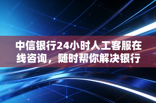 中信银行24小时人工客服在线咨询，随时帮你解决银行卡问题！