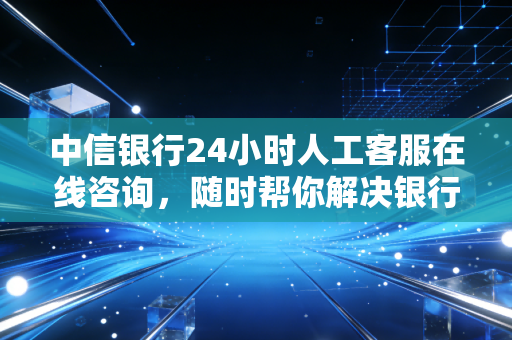 中信银行24小时人工客服在线咨询，随时帮你解决银行卡问题！