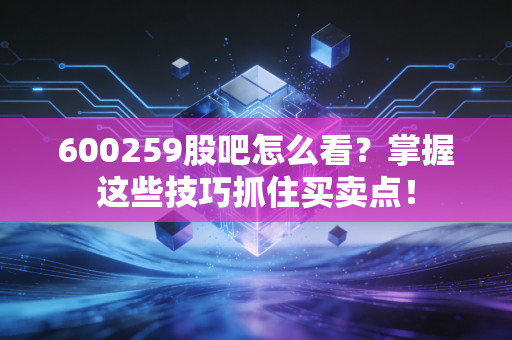 600259股吧怎么看？掌握这些技巧抓住买卖点！