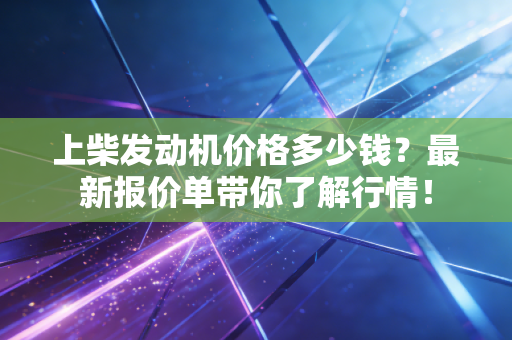 上柴发动机价格多少钱？最新报价单带你了解行情！