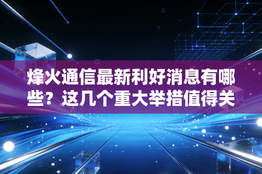 烽火通信最新利好消息有哪些？这几个重大举措值得关注