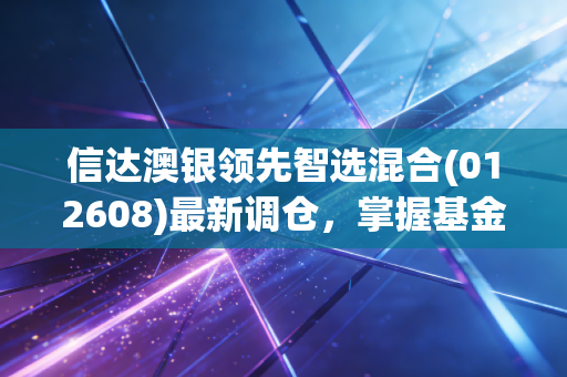 信达澳银领先智选混合(012608)最新调仓,掌握基金经理投资思路!