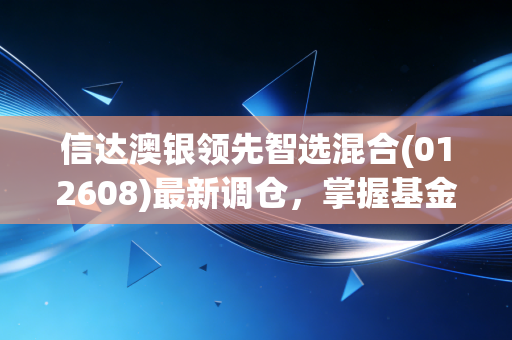信达澳银领先智选混合(012608)最新调仓，掌握基金经理投资思路！