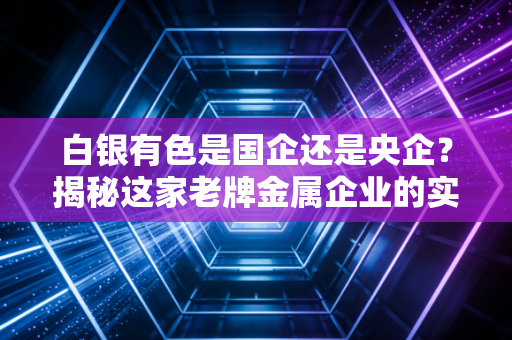 白银有色是国企还是央企？揭秘这家老牌金属企业的实力
