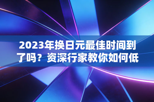 2023年换日元最佳时间到了吗？资深行家教你如何低位换汇！