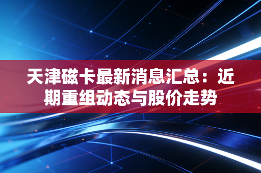 天津磁卡最新消息汇总：近期重组动态与股价走势