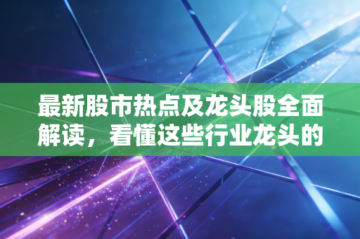 最新股市热点及龙头股全面解读,看懂这些行业龙头的逻辑!