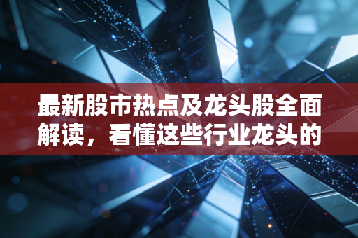 最新股市热点及龙头股全面解读,看懂这些行业龙头的逻辑!