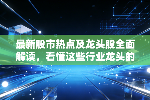 最新股市热点及龙头股全面解读,看懂这些行业龙头的逻辑!