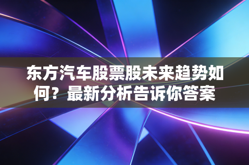 东方汽车股票股未来趋势如何?最新分析告诉你答案