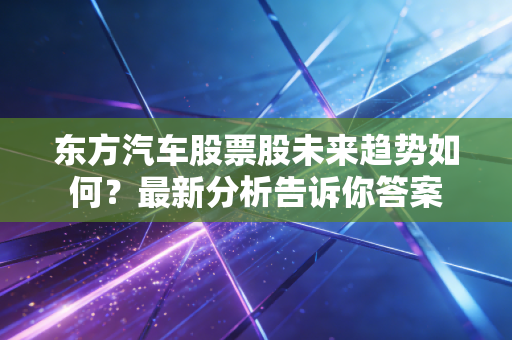 东方汽车股票股未来趋势如何?最新分析告诉你答案