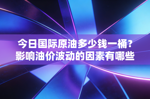 今日国际原油多少钱一桶?影响油价波动的因素有哪些