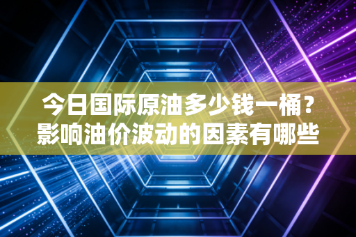今日国际原油多少钱一桶?影响油价波动的因素有哪些