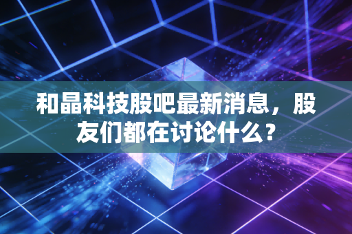 和晶科技股吧最新消息,股友们都在讨论什么?