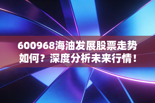 600968海油发展股票走势如何?深度分析未来行情!