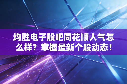 均胜电子股吧同花顺人气怎么样?掌握最新个股动态!