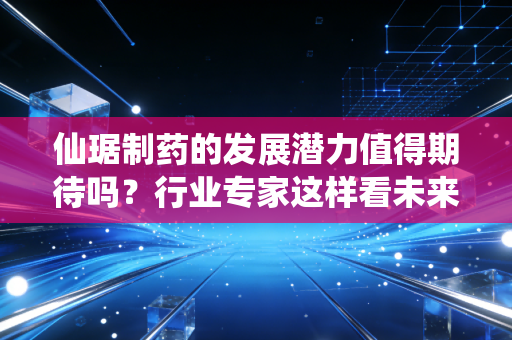 仙琚制药的发展潜力值得期待吗？行业专家这样看未来！