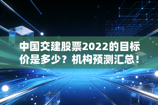 中国交建股票2022的目标价是多少？机构预测汇总！