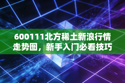 600111北方稀土新浪行情走势图，新手入门必看技巧！