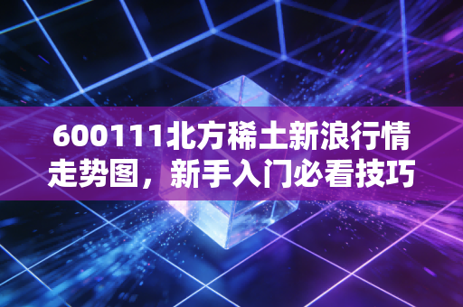 600111北方稀土新浪行情走势图，新手入门必看技巧！