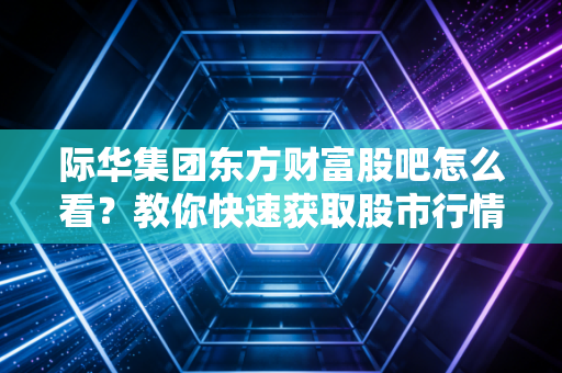 际华集团东方财富股吧怎么看？教你快速获取股市行情！