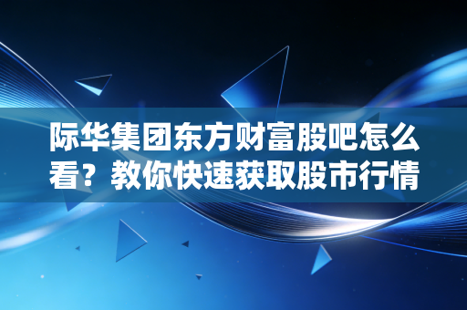 际华集团东方财富股吧怎么看？教你快速获取股市行情！
