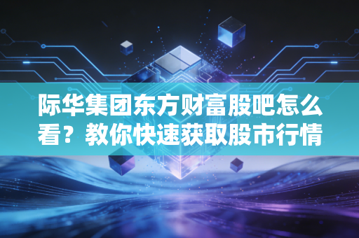 际华集团东方财富股吧怎么看？教你快速获取股市行情！