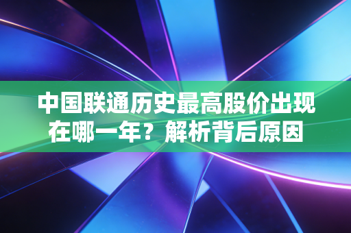 中国联通历史最高股价出现在哪一年？解析背后原因