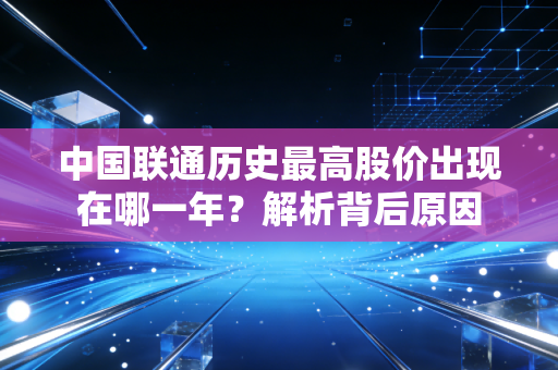 中国联通历史最高股价出现在哪一年？解析背后原因