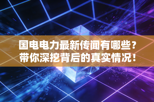 国电电力最新传闻有哪些?带你深挖背后的真实情况!