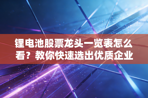 锂电池股票龙头一览表怎么看？教你快速选出优质企业