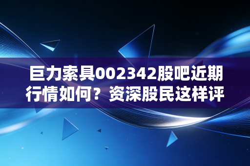 巨力索具002342股吧近期行情如何？资深股民这样评价！