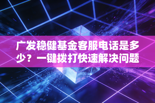 广发稳健基金客服电话是多少？一键拨打快速解决问题！