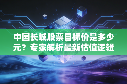 中国长城股票目标价是多少元？专家解析最新估值逻辑！