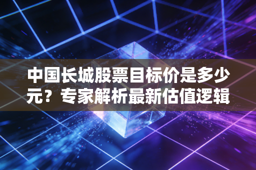 中国长城股票目标价是多少元？专家解析最新估值逻辑！
