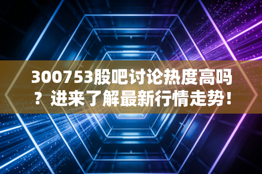 300753股吧讨论热度高吗?进来了解最新行情走势!