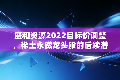 盛和资源2022目标价调整,稀土永磁龙头股的后续潜力分析!