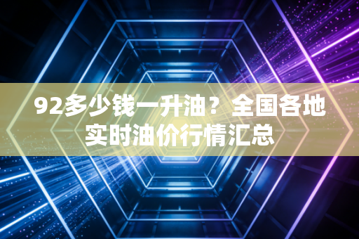 92多少钱一升油？全国各地实时油价行情汇总