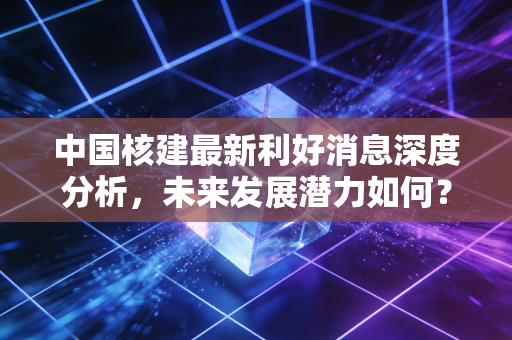 中国核建最新利好消息深度分析,未来发展潜力如何?