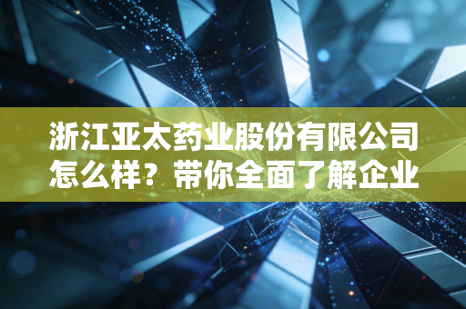 浙江亚太药业股份有限公司怎么样？带你全面了解企业实力