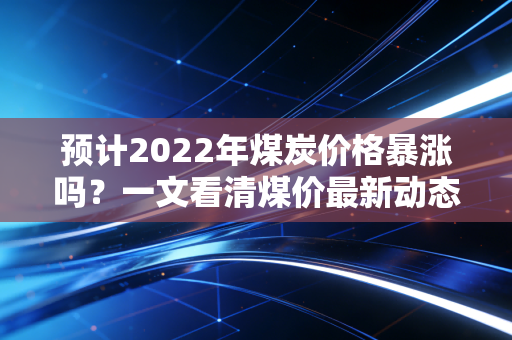 预计2022年煤炭价格暴涨吗?一文看清煤价最新动态!