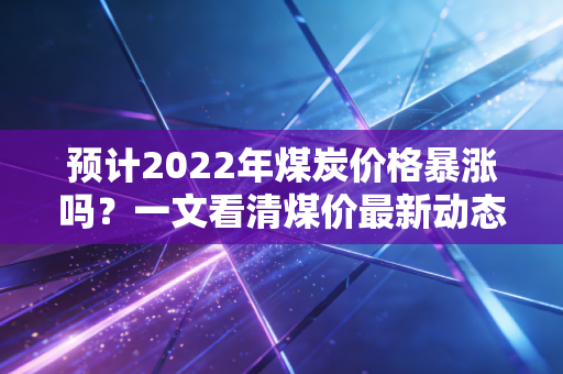 预计2022年煤炭价格暴涨吗?一文看清煤价最新动态!