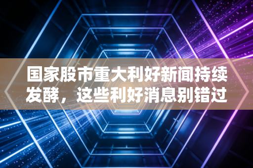 国家股市重大利好新闻持续发酵，这些利好消息别错过！